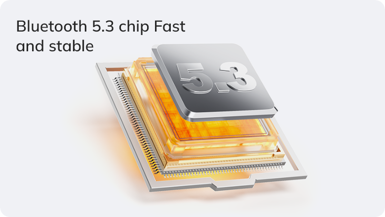 Bluetooth 5.3 chip for fast and stable wireless connection.